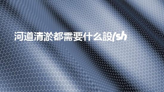 河道清淤都需要什么設(shè)備解鎖河道清潔的先進(jìn)科技，提升水域生態(tài)健康！